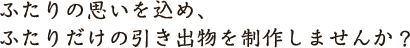 ふたりの思いを込め、ふたりだけの引き出物を制作しませんか？